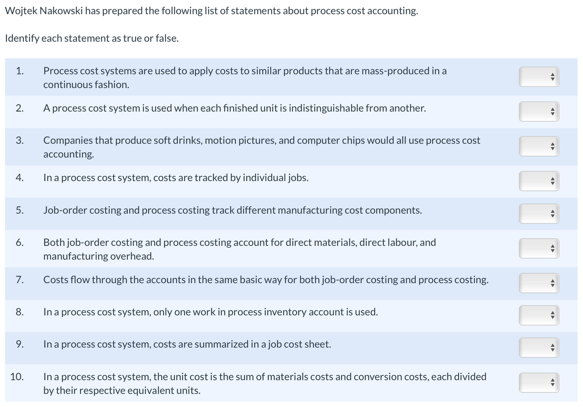 Wojtek Nakowski has prepared the following list of statements about process cost accounting.
Identify each statement as true or false.
1.
2.
3.
4.
5.
6.
7.
8.
9.
10.
Process cost systems are used to apply costs to similar products that are mass-produced in a
continuous fashion.
A process cost system is used when each finished unit is indistinguishable from another.
Companies that produce soft drinks, motion pictures, and computer chips would all use process cost
accounting.
In a process cost system, costs are tracked by individual jobs.
Job-order costing and process costing track different manufacturing cost components.
Both job-order costing and process costing account for direct materials, direct labour, and
manufacturing overhead.
Costs flow through the accounts in the same basic way for both job-order costing and process costing.
In a process cost system, only one work in process inventory account is used.
In a process cost system, costs are summarized in a job cost sheet.
In a process cost system, the unit cost is the sum of materials costs and conversion costs, each divided
by their respective equivalent units.