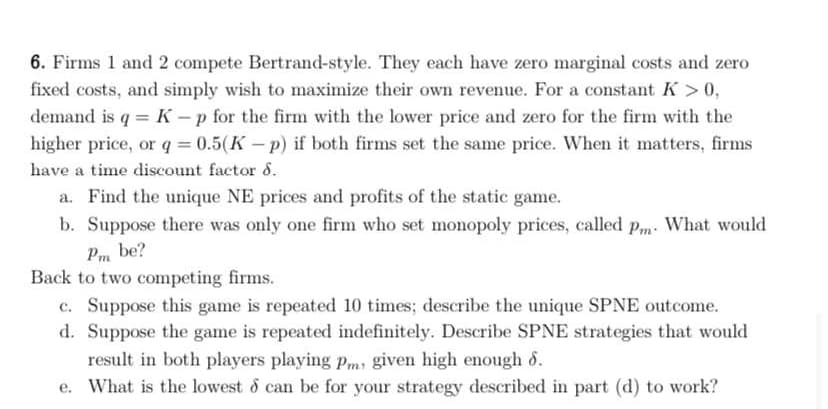 6. Firms 1 and 2 compete Bertrand-style. They each have zero marginal costs and zero
fixed costs, and simply wish to maximize their own revenue. For a constant K > 0,
demand is q = K – p for the firm with the lower price and zero for the firm with the
higher price, or q = 0.5(K – p) if both firms set the same price. When it matters, firms
have a time discount factor 8.
a. Find the unique NE prices and profits of the static game.
b. Suppose there was only one firm who set monopoly prices, called pm. What would
Pm be?
Back to two competing firms.
c. Suppose this game is repeated 10 times; describe the unique SPNE outcome.
d. Suppose the game is repeated indefinitely. Describe SPNE strategies that would
result in both players playing pm, given high enough 6.
e. What is the lowest & can be for your strategy described in part (d) to work?
