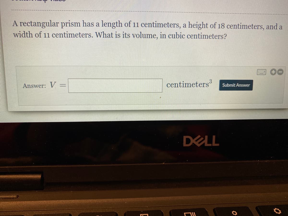 A rectangular prism has a length of 11 centimeters, a height of 18 centimeters, and a
width of 11 centimeters. What is its volume, in cubic centimeters?
Answer: V =
centimeters
Submit Answer
DELL
