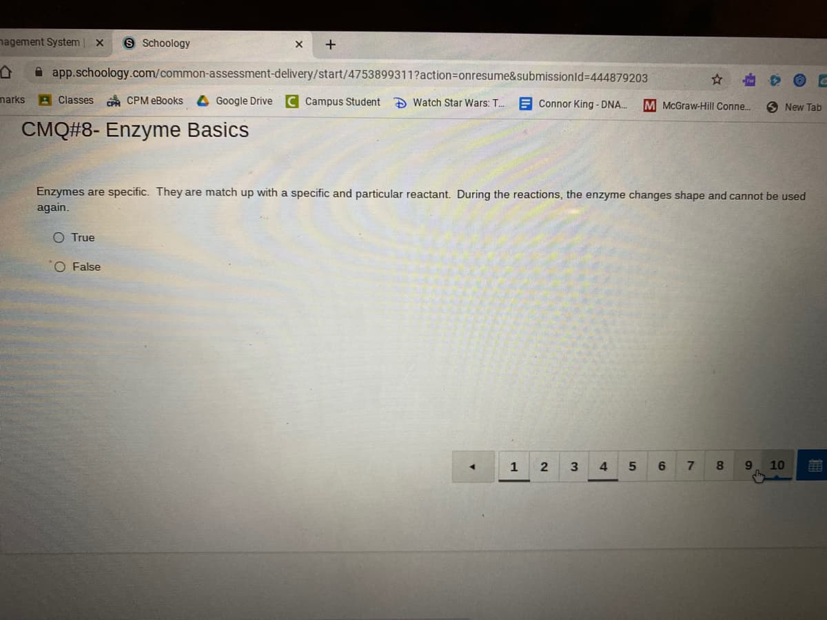 nagement System
S Schoology
app.schoology.com/common-assessment-delivery/start/4753899311?action3onresume&submissionld%3D444879203
marks
A Classes
CP CPM eBooks
4 Google Drive
Campus Student
D Watch Star Wars: T..
E Connor King - DNA.
M McGraw-Hill Conne.
New Tab
CMQ#8- Enzyme Basics
Enzymes are specific. They are match up with a specific and particular reactant. During the reactions, the enzyme changes shape and cannot be used
again.
O True
O False
4.
6
9.
10
