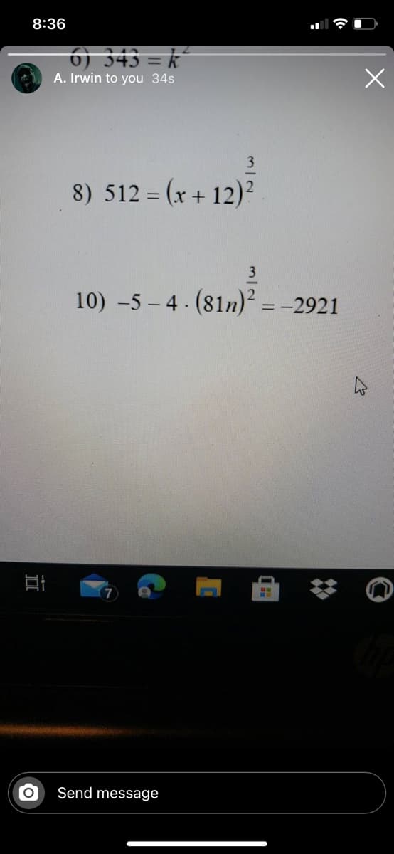 8:36
6) 343 = k°
A. Irwin to you 34s
8) 512 = (x + 12)²
10) -5 – 4 . (81n)² = -2921
Send message
