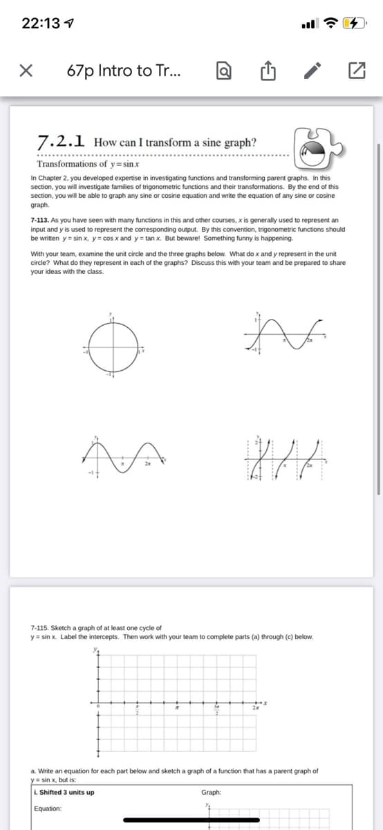 22:13 1
ull ?
67p Intro to Tr..
7.2.1 How can I transform a sine graph?
Transformations of y=sin.x
In Chapter 2, you developed expertise in investigating functions and transforming parent graphs. In this
section, you will investigate families of trigonometric functions and their transformations. By the end of this
section, you will be able to graph any sine or cosine equation and write the equation of any sine or cosine
graph.
7-113. As you have seen with many functions in this and other courses, x is generally used to represent an
input and y is used to represent the corresponding output. By this convention, trigonometric functions should
be written y = sin x, y = cos x and y = tan x. But beware! Something funny is happening.
With your team, examine the unit circle and the three graphs below. What do x and y represent in the unit
circle? What do they represent in each of the graphs? Discuss this with your team and be prepared to share
your ideas with the class.
7-115. Sketch a graph of at least one cycle of
y = sin x. Label the intercepts. Then work with your team to complete parts (a) through (c) below.
a. Write an equation for each part below and sketch a graph of a function that has a parent graph of
y3 sin x, but is:
i. Shifted 3 units up
Graph:
Equation:
