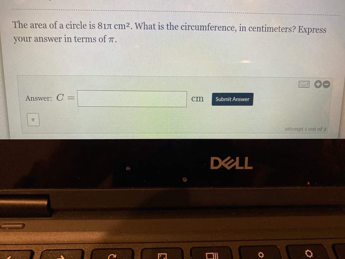 The area of a circle is 817 cm2. What is the circumference, in centimeters? Express
your answer in terms of T.
Answer: C =
cm
Submit Answer
attempt i out of 2
DELL
ロ
