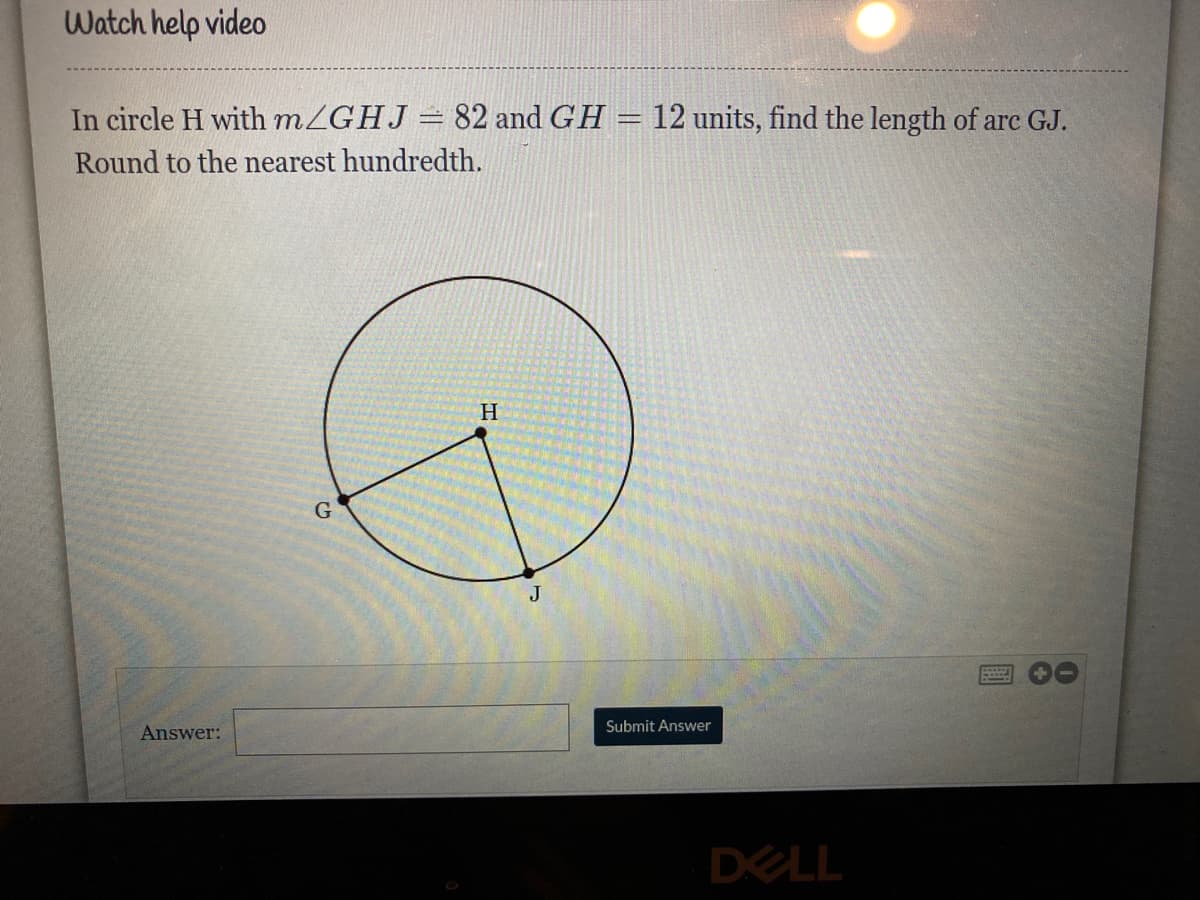 Watch help video
In circle H with MZGHJ= 82 and GH = 12 units, find the length of arc GJ.
Round to the nearest hundredth.
H.
J
Submit Answer
Answer:
DELL
