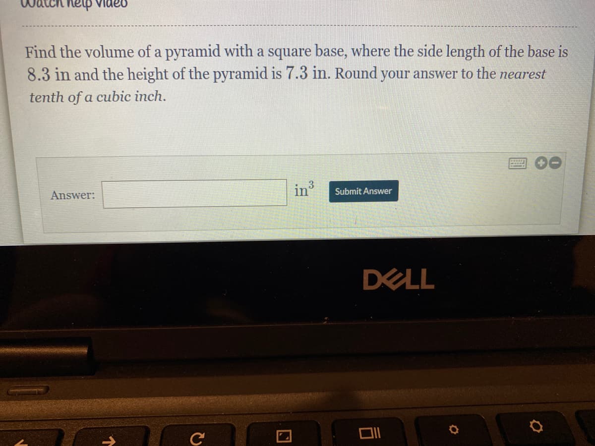 help videu
Find the volume of a pyramid with a square base, where the side length of the base is
8.3 in and the height of the pyramid is 7.3 in. Round your answer to the nearest
tenth of a cubic inch.
Answer:
in
Submit Answer
DELL
口
