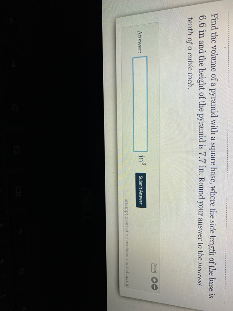 Find the volume of a pyramid with a square base, where the side length of the base is
6.6 in and the height of the pyramid is 7.7 in. Round your answer to the nearest
tenth of a cubic inch.
Answer:
in3
Submit Answer
attempt 2 out of 2/ problem 1 out of max 2
