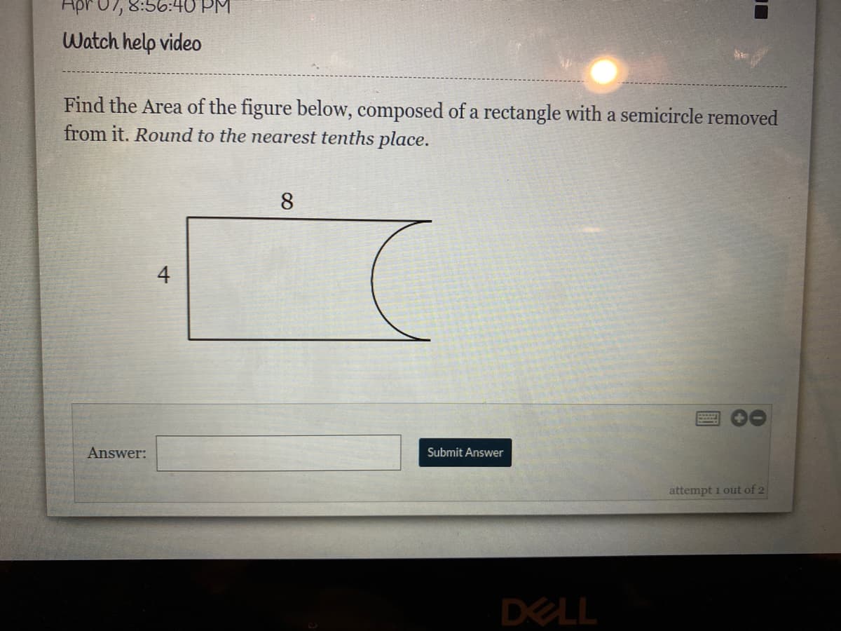 Apr07, 8:56:40 PM
Watch help video
Find the Area of the figure below, composed of a rectangle with a semicircle removed
from it. Round to the nearest tenths place.
8
4
Answer:
Submit Answer
attempt 1 out of 2
DELL
