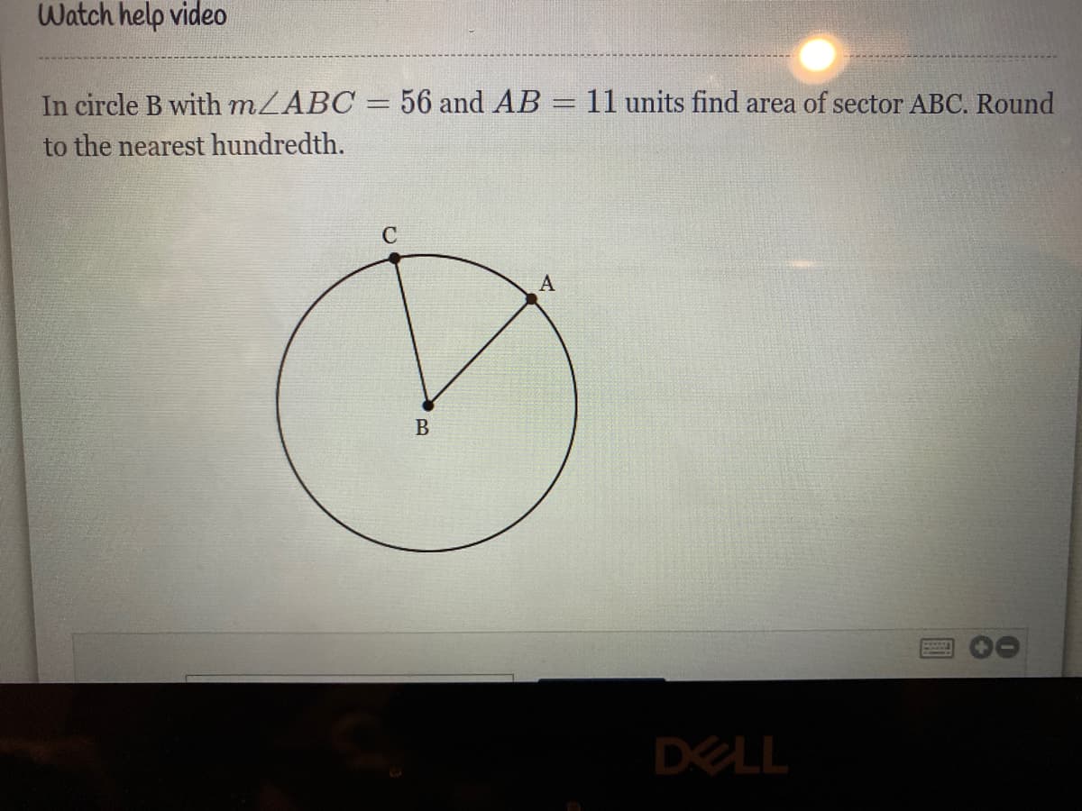 Watch help video
In circle B with mLABC = 56 and AB
to the nearest hundredth.
11 units find area of sector ABC. Round
%3D
C
B
DELL
