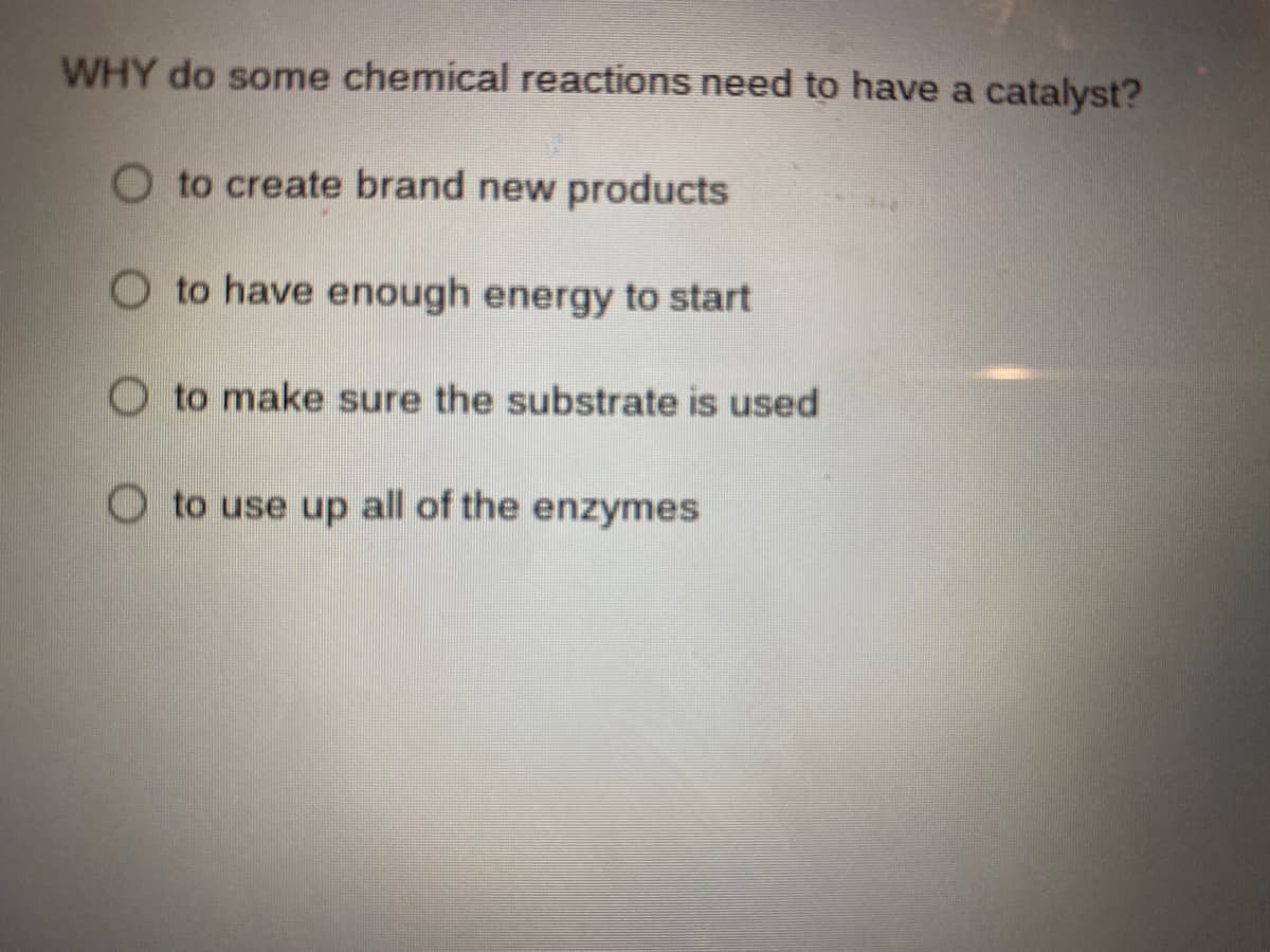 WHY do some chemical reactions need to have a catalyst?
O to create brand new products
O to have enough energy to start
O to make sure the substrate is used
O to use up all of the enzymes
