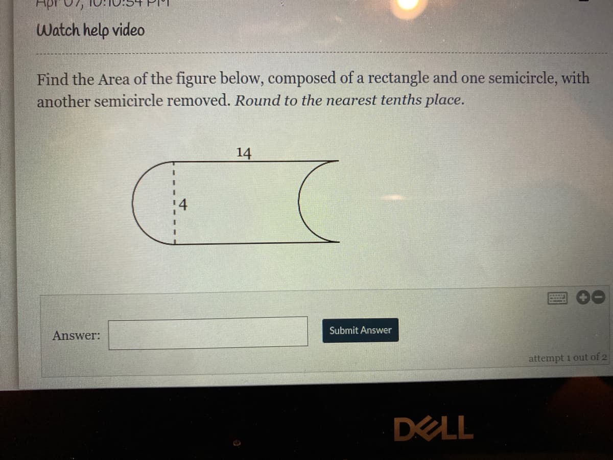 Apr
Watch help video
Find the Area of the figure below, composed of a rectangle and one semicircle, with
another semicircle removed. Round to the nearest tenths place.
14
Submit Answer
Answer:
attempt i out of 2
DELL
