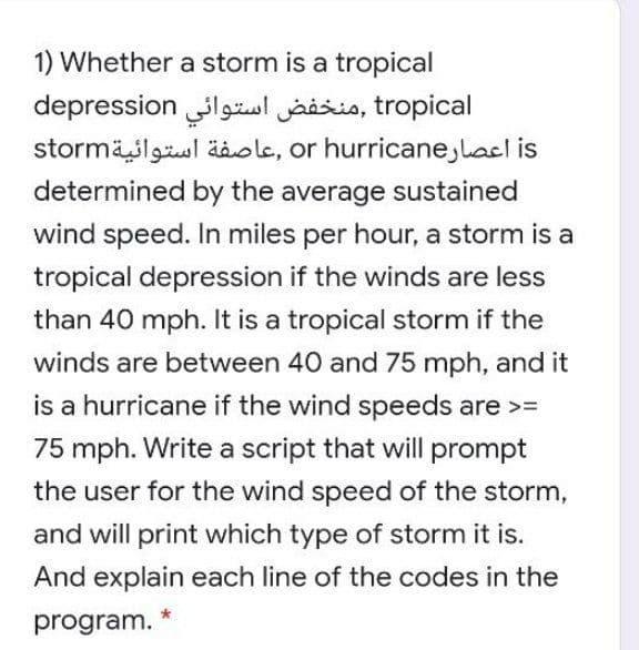 1) Whether a storm is a tropical
depression lgäsl jaisis, tropical
stormäslgul äole, or hurricane,lacl is
determined by the average sustained
wind speed. In miles per hour, a storm is a
tropical depression if the winds are less
than 40 mph. It is a tropical storm if the
winds are between 40 and 75 mph, and it
is a hurricane if the wind speeds are >=
75 mph. Write a script that will prompt
the user for the wind speed of the storm,
and will print which type of storm it is.
And explain each line of the codes in the
program.
