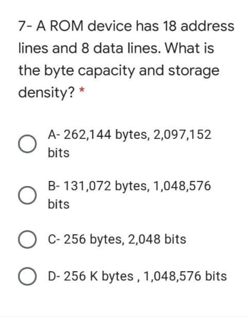 7- A ROM device has 18 address
lines and 8 data lines. What is
the byte capacity and storage
density? *
A- 262,144 bytes, 2,097,152
bits
B- 131,072 bytes, 1,048,576
bits
O C- 256 bytes, 2,048 bits
D- 256 K bytes ,1,048,576 bits
