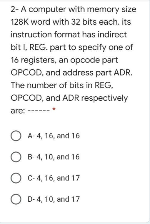 2- A computer with memory size
128K word with 32 bits each. its
instruction format has indirect
bit I, REG. part to specify one of
16 registers, an opcode part
OPCOD, and address part ADR.
The number of bits in REG,
OPCOD, and ADR respectively
are:
A- 4, 16, and 16
B- 4, 10, and 16
O C- 4, 16, and 17
O D- 4, 10, and 17
