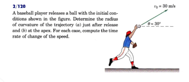 2/120
vo = 30 m/s
A baseball player releases a ball with the initial con-
ditions shown in the figure. Determine the radius
of curvature of the trajectory (a) just after release
and (b) at the apex. For each case, compute the time
rate of change of the speed.
0 = 30°
