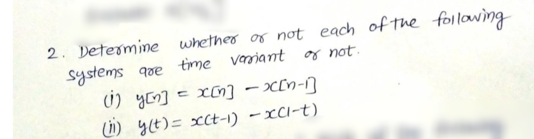 2. Determine
systems goe time varriant
0) yon] = x0] – x[n-]
(1) y(t)= >cCt-1) – xCl-t)
whether or not each of the following
or not.
