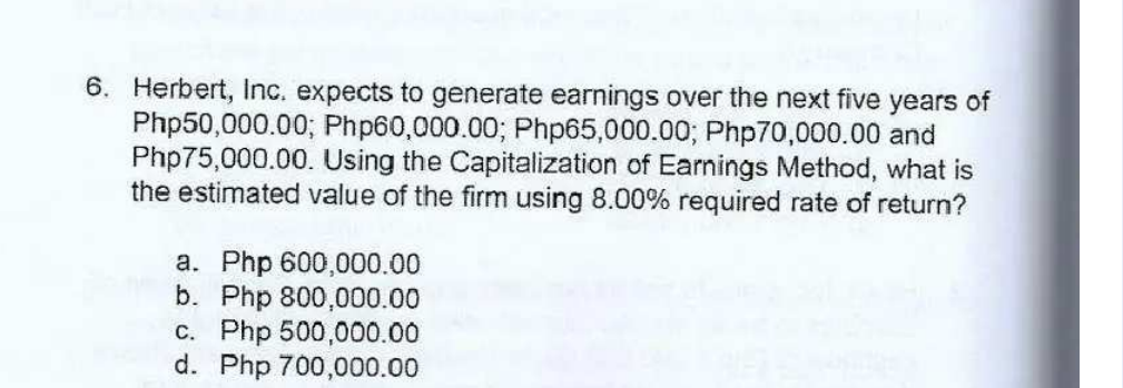 6. Herbert, Inc. expects to generate earnings over the next five years of
Php50,000.00; Php60,000.00; Php65,000.00; Php70,000.00 and
Php75,000.00. Using the Capitalization of Earnings Method, what is
the estimated value of the firm using 8.00% required rate of return?
a. Php 600,000.00
b. Php 800,000.00
c. Php 500,000.00
d. Php 700,000.00
