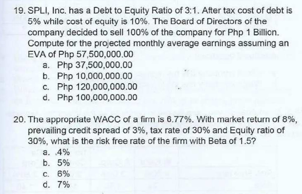 19. SPLI, Inc. has a Debt to Equity Ratio of 3:1. After tax cost of debt is
5% while cost of equity is 10%. The Board of Directors of the
company decided to sell 100% of the company for Php 1 Billion.
Compute for the projected monthly average earnings assuming an
EVA of Php 57,500,000.00
a. Php 37,500,000.00
b. Php 10,000,000.00
c. Php 120,000,000.00
d. Php 100,000,000.00
20. The appropriate WACC of a firm is 6.77%. With market return of 8%,
prevailing credit spread of 3%, tax rate of 30% and Equity ratio of
30%, what is the risk free rate of the firm with Beta of 1.5?
a. 4%
b. 5%
C. 6%
d. 7%
