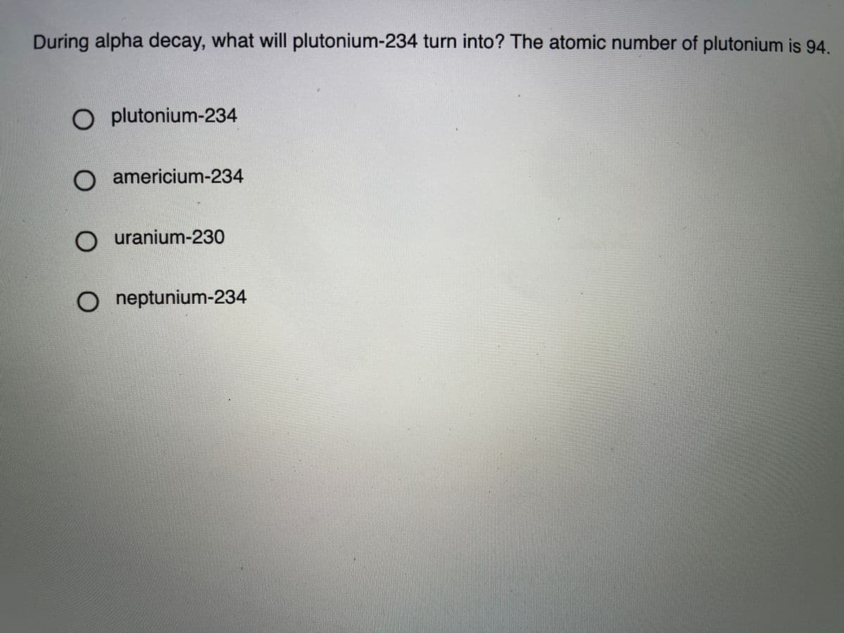 During alpha decay, what will plutonium-234 turn into? The atomic number of plutonium is 94.
O plutonium-234
americium-234
uranium-230
O neptunium-234
