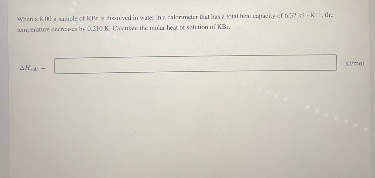 When a 8.00 g sample of KBr is dissolved in water in a calorimeter that has a total heat capacity of 6.37 kJ K-¹, the
temperature decreases by 0.210 K. Calculate the molar heat of solution of KBr.
AH soln =
kJ/mol