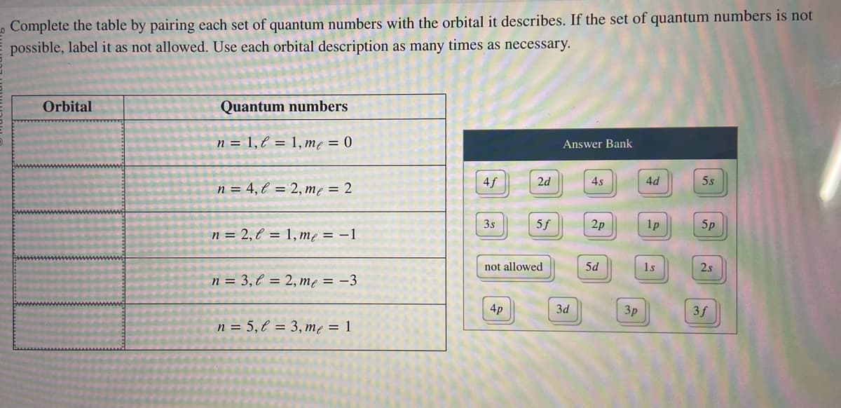 Complete the table by pairing each set of quantum numbers with the orbital it describes. If the set of quantum numbers is not
possible, label it as not allowed. Use each orbital description as many times as necessary.
Orbital
Quantum numbers
n = 1, l = 1, me = 0
n = 4, l = 2, me = 2
n = 2, l = 1, me = -1
n = 3, l = 2, me = -3
n = 5,l = 3, me = 1
4f
3s
2d
4p
5f
not allowed
Answer Bank
3d
4s
2p
5d
3p
4d
1p
1s
5s
5p
2s
3f