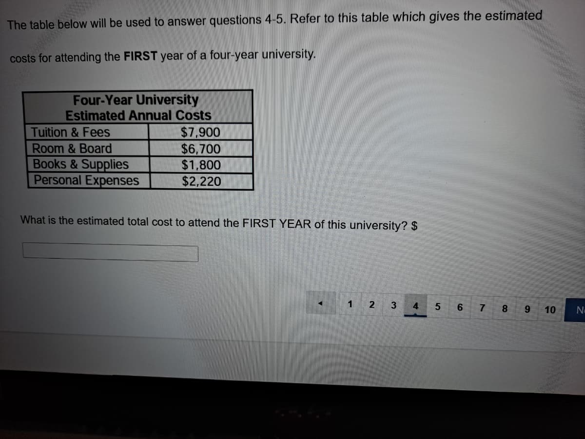 The table below will be used to answer questions 4-5. Refer to this table which gives the estimated
costs for attending the FIRST year of a four-year university.
Four-Year University
Estimated Annual Costs
$7,900
$6,700
$1,800
$2,220
Tuition & Fees
Room & Board
Books & Supplies
Personal Expenses
What is the estimated total cost to attend the FIRST YEAR of this university? $
1
2
3
6 7 8 9
4
10
