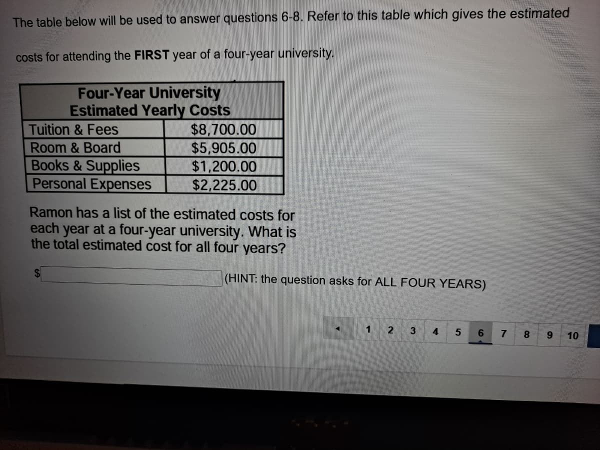 The table below ill be used to answer questions 6-8. Refer to this table which gives the estimated
costs for attending the FIRST year of a four-year university.
Tuition & Fees
Room & Board
Books &Supplies
Personal Expenses
Four-Year University
Estimated Yearly Costs
$8,700.00
$5,905.00
$1,200.00
$2,225.00
Ramon has a list of the estimated costs for
each year at a four-year university. What is
the total estimated cost for all four years?
2$
(HINT: the question asks for ALL FOUR YEARS)
1
4
6.
7
10
