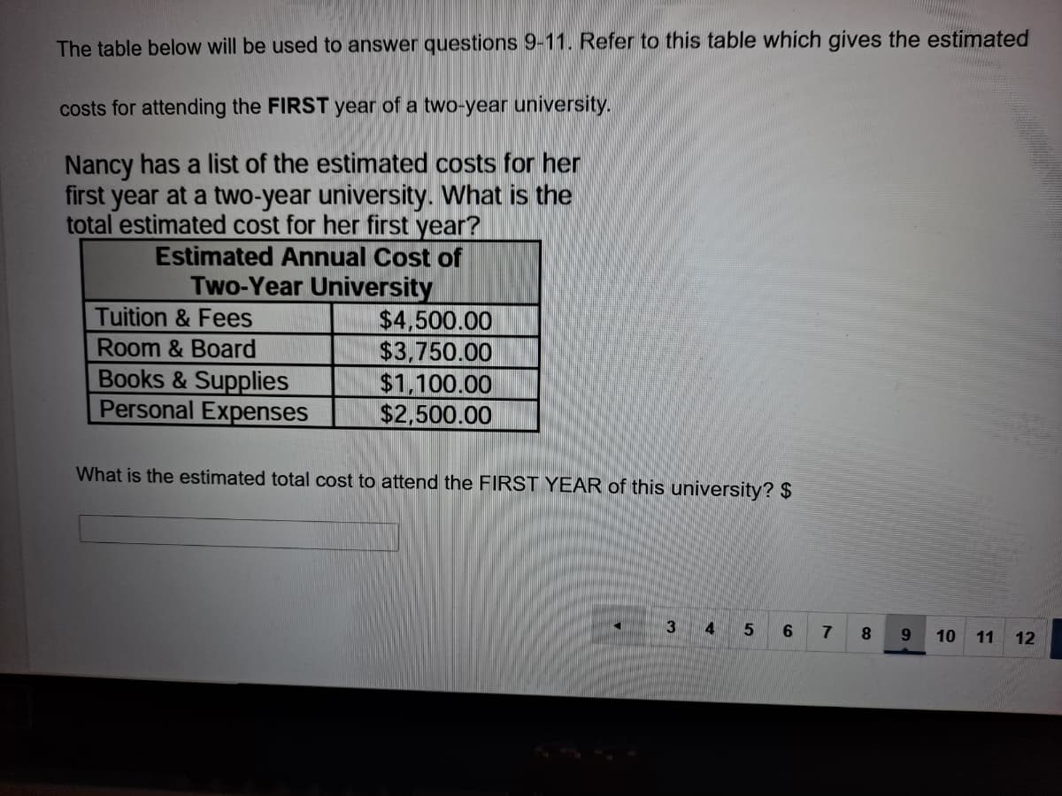 The table below will be used to answer questions 9-11. Refer to this table which gives the estimated
costs for attending the FIRST year of a two-year university.
Nancy has a list of the estimated costs for her
first year at a two-year university. What is the
total estimated cost for her first year?
Estimated Annual Cost of
Two-Year University
$4,500.00
$3,750.00
$1,100.00
$2,500.00
Tuition & Fees
Room & Board
Books & Supplies
Personal Expenses
What is the estimated total cost to attend the FIRST YEAR of this university? $
3
8.
9.
10 11
12

