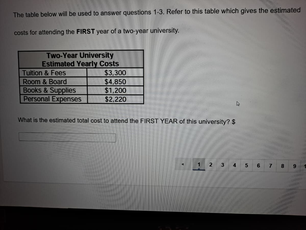 The table below will be used to answer questions 1-3. Refer to this table which gives the estimated
costs for attending the FIRST year of a two-year university.
Two-Year University
Estimated Yearly Costs
$3,300
$4,850
$1,200
$2,220
Tuition & Fees
Room & Board
Books & Supplies
Personal Expenses
What is the estimated total cost to attend the FIRST YEAR of this university? $
1
2
3
4
5.
6.
7
8
9.
