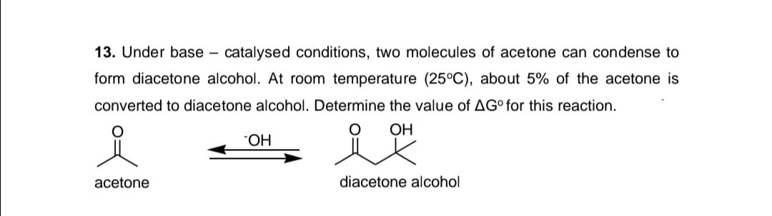 13. Under base – catalysed conditions, two molecules of acetone can condense to
form diacetone alcohol. At room temperature (25°C), about 5% of the acetone is
converted to diacetone alcohol. Determine the value of AG° for this reaction.
OH
НО.
acetone
diacetone alcohol
