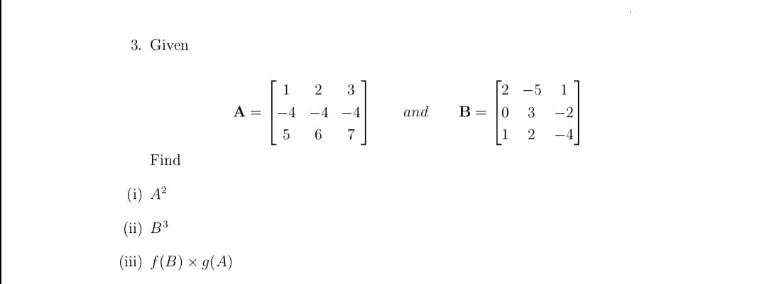 3. Given
1
2
3
2
-5
1
A =
-4
-4
-4
and
B= |0
3
-2
7
Find
(i) A?
(i) ВЗ
(iii) f(B) × g(A)
