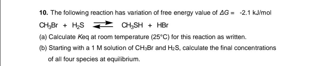 10. The following reaction has variation of free energy value of AG = -2.1 kJ/mol
CH;Br + H2S 2 CH;SH + HBr
(a) Calculate Keq at room temperature (25°C) for this reaction as written.
(b) Starting with a 1 M solution of CH3B and H2S, calculate the final concentrations
of all four species at equilibrium.
