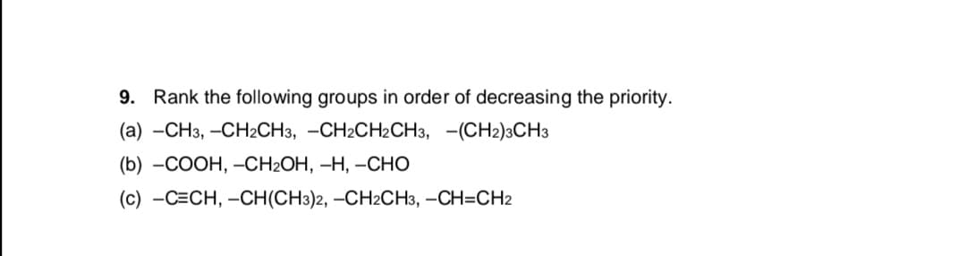 9. Rank the following groups in order of decreasing the priority.
(a) —СНз, —СН2CН3, —СH2CH2СН3, — (CН2)3СH3
(b) —СООН, -CH2OH, —Н, —СНО
(с) —С-СН, —CH(CH:)2, —СH2CН3, —СН3СH2
