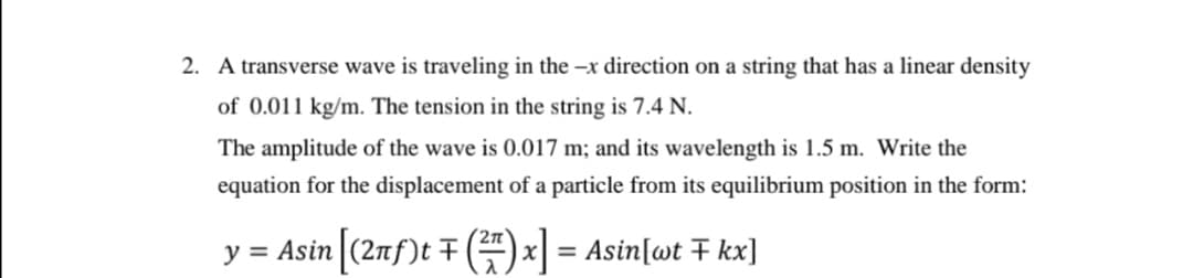2. A transverse wave is traveling in the –x direction on a string that has a linear density
of 0.011 kg/m. The tension in the string is 7.4 N.
The amplitude of the wave is 0.017 m; and its wavelength is 1.5 m. Write the
equation for the displacement of a particle from its equilibrium position in the form:
y = Asin (2nf)t F () x = Asin[wt F kx]

