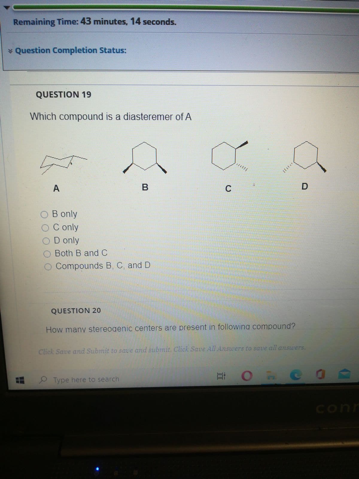 Remaining Time: 43 minutes, 14 seconds.
* Question Completion Status:
QUESTION 19
Which compound is a diasteremer of A
;主iili
A
C
B only
C only
D only
Both B and C
O Compounds B, C, and D
QUESTION 20
How many stereogenic centers are present in following compound?
Click Save and Submit to save and submit. Click Save All Answers to save all answers.
ORCO A
2 Type here to search
conn
立
