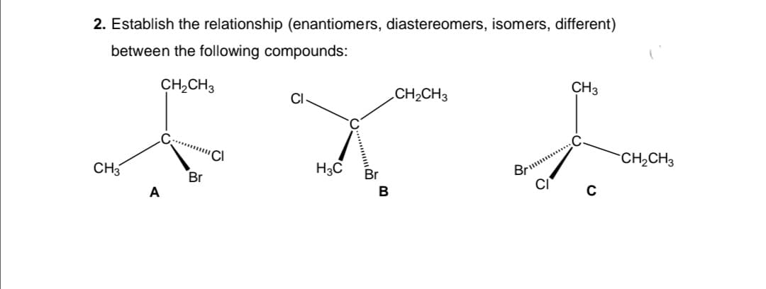 2. Establish the relationship (enantiomers, diastereomers, isomers, different)
between the following compounds:
CH2CH3
CI
CH2CH3
CH3
CH3
H3C
CH2CH3
Br
Br
Brum
A
B
