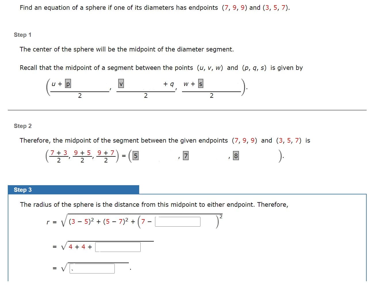 Find an equation of a sphere if one of its diameters has endpoints (7, 9, 9) and (3, 5, 7).
tep 1
The center of the sphere will be the midpoint of the diameter segment.
Recall that the midpoint of a segment between the points (u, v, w) and (p, q, s) is given by
u + p
+ q
w + S
tep 2
Therefore, the midpoint of the segment between the given endpoints (7, 9, 9) and (3, 5, 7) is
(플루, 오늘트 오늘고)- (3
7 + 3 9 + 5 9 +7
2
2
