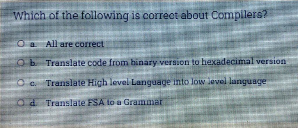 Which of the following is correct about Compilers?
O a. All are correct
O b. Translate code from binary version to hexadeciimal version
O c Translate High level Language inlo low level language
O d. Translate FSA to a Grammar
