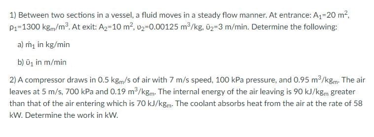 1) Between two sections in a vessel, a fluid moves in a steady flow manner. At entrance: A1=20 m2,
P1-1300 kgm/m. At exit: A2=10 m2, v2=0.00125 m/kg, ūz=3 m/min. Determine the following:
a) m, in kg/min
b) ũj in m/min
2) A compressor draws in 0.5 kgm/s of air with 7 m/s speed, 100 kPa pressure, and 0.95 m³/kgm: The air
leaves at 5 m/s, 700 kPa and 0.19 m /kgm. The internal energy of the air leaving is 90 kJ/kgm greater
than that of the air entering which is 70 kJ/kgm. The coolant absorbs heat from the air at the rate of 58
kW. Determine the work in kW.
