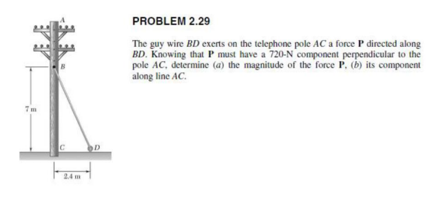 PROBLEM 2.29
The guy wire BD exerts on the telephone pole AC a force P directed along
BD. Knowing that P must have a 720-N component perpendicular to the
pole AC, determine (a) the magnitude of the force P, (b) its component
along line AC.
7 m
2.4 m
