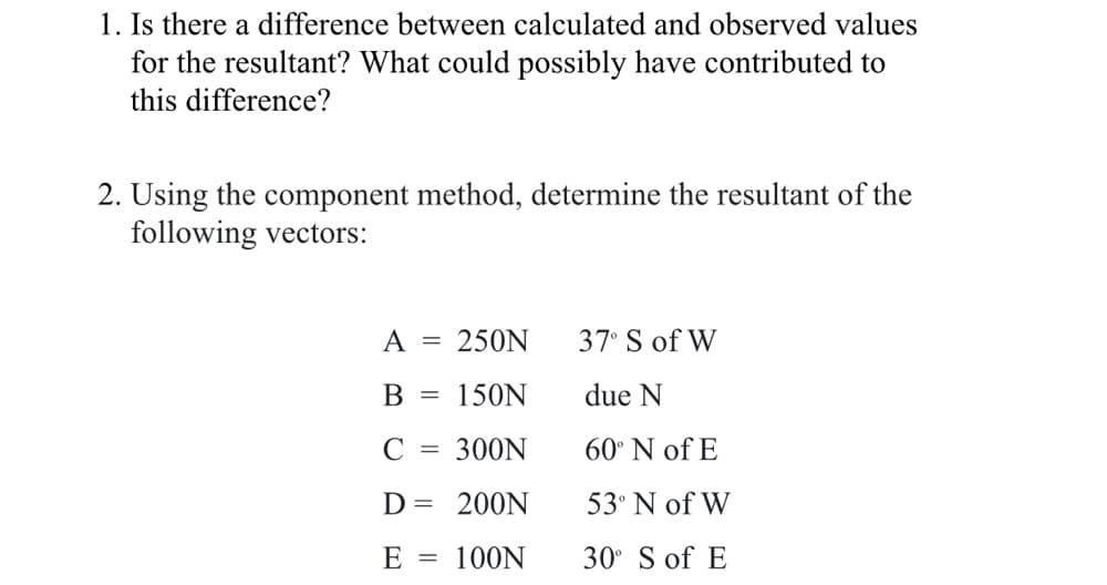 1. Is there a difference between calculated and observed values
for the resultant? What could possibly have contributed to
this difference?
2. Using the component method, determine the resultant of the
following vectors:
A
250N
37° S of W
В
150N
due N
C
300N
60° N of E
||
D =
200N
53° N of W
E = 100N
30° S of E
