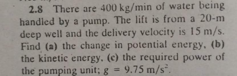 2.8 There are 400 kg/min of water being
handled by a pump. The lift is from a 20-m
deep well and the delivery velocity is 15 m/s.
Find (a) the change in potential energy, (b)
the kinetic energy, (c) the required power of
the pumping unit; g = 9.75 m/s.
