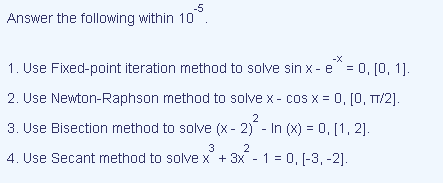 -5
Answer the following within 10
-X
1. Use Fixed-point iteration method to solve sin x- e" = 0, [0, 1].
2. Use Newton-Raphson method to solve x- cos x = 0, [0, T/2].
2
3. Use Bisection method to solve (x - 2) - In (x) = 0, [1, 2].
3
2
4. Use Secant method to solve x + 3x - 1 = 0, [-3, -2].
