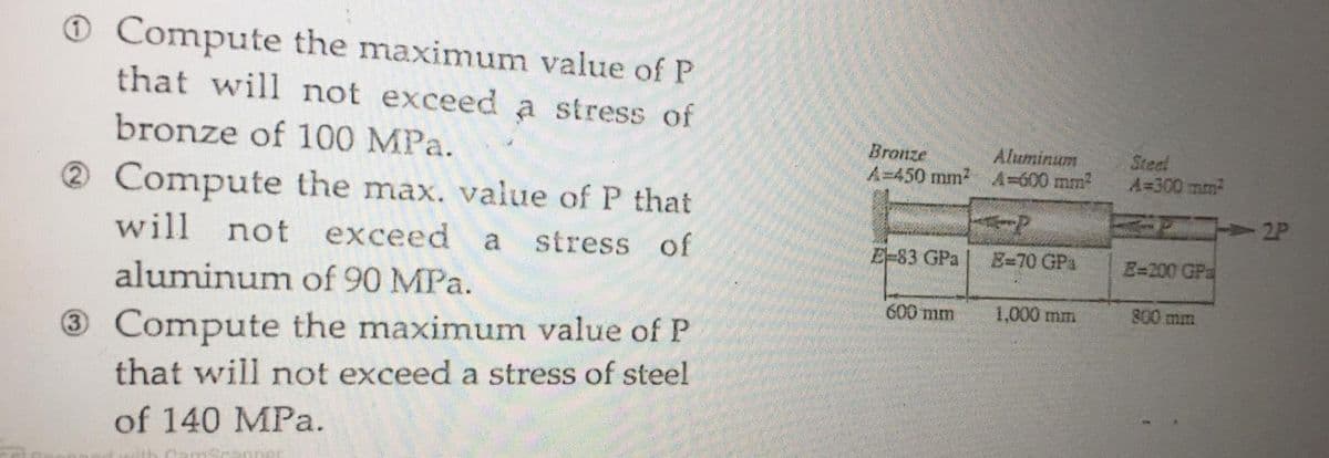 O Compute the maximum value of P
that will not exceed a stress of
bronze of 100 MPa.
Bronze
A=450 mm2 A=600 mm
Aluminum
Steel
A=300 mm
2 Compute the max. value of P that
will not exceed
a
stress of
E-83 GPa
E=70 GPs
E=200 GPa
aluminum of 90 MPa.
600 mm
1,000 mm
800 mm
3Compute the maximum value of P
that will not exceed a stress of steel
(3)
of 140 MPa.
