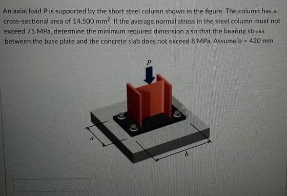 An axial load P is supported by the short steel column shown in the figure. The column has a
cross-sectional area of 14,500 mm2. If the average normal stress in the steel column must not
exceed 75 MPa, determine the minimum required dimension a so that the bearing stress
between the base plate and the concrete slab does not exceed 8 MPa. Assume b = 420 mm
P
