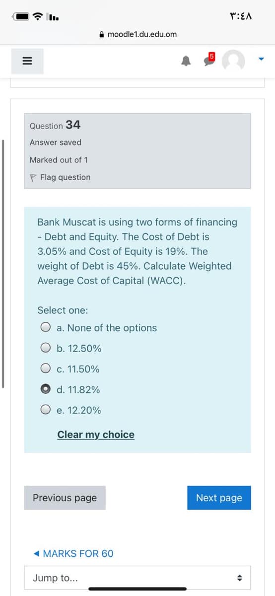 全m
:EA
A moodle1.du.edu.om
Question 34
Answer saved
Marked out of 1
P Flag question
Bank Muscat is using two forms of financing
- Debt and Equity. The Cost of Debt is
3.05% and Cost of Equity is 19%. The
weight of Debt is 45%. Calculate Weighted
Average Cost of Capital (WACC).
Select one:
O a. None of the options
O b. 12.50%
O c. 11.50%
O d. 11.82%
O e. 12.20%
Clear my choice
Previous page
Next page
- MARKS FOR 60
Jump to...
