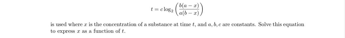 ь(а — х)
a(b – x)
t = clog2
is used where x is the concentration of a substance at time t, and a, b, c are constants. Solve this equation
to express x as a function of t.
