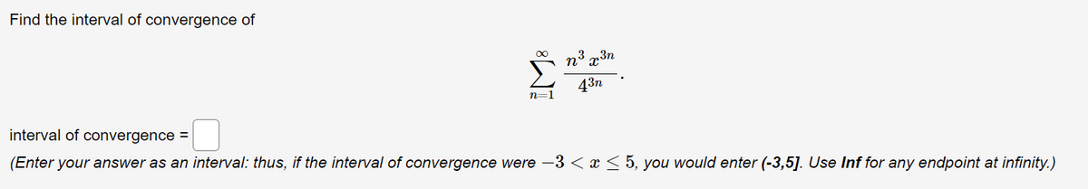 Find the interval of convergence of
∞
n³ x ³n
43n
n=1
interval of convergence =
(Enter your answer as an interval: thus, if the interval of convergence were -3 < x < 5, you would enter (-3,5]. Use Inf for any endpoint at infinity.)