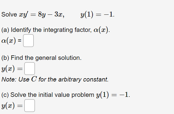 Solve xy = 8y - 3x,
y(1) = -1.
(a) Identify the integrating factor, a(x).
a(x) = |
(b) Find the general solution.
y(x) =
Note: Use C for the arbitrary constant.
(c) Solve the initial value problem y(1) = −1.
y(x) =