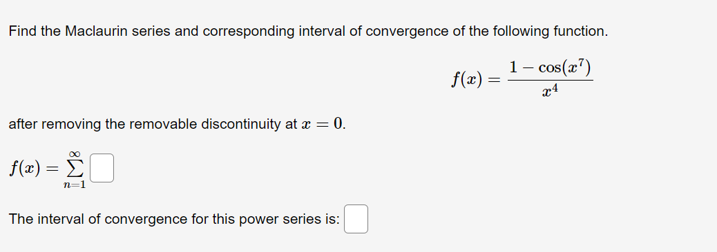Find the Maclaurin series and corresponding interval of convergence of the following function.
1 - cos(x¹)
f(x) =
=
after removing the removable discontinuity at x = 0.
∞
f(x) = Σ
n=1
The interval of convergence for this power series is: