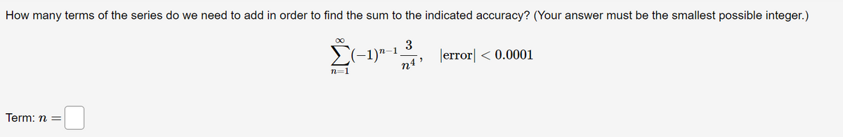 How many terms of the series do we need to add in order to find the sum to the indicated accuracy? (Your answer must be the smallest possible integer.)
∞
3
(−1)n-
error <0.0001
n=1
NA
Term: n =